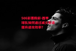 506彩票购彩-西甲球队如何通过减少失误提升进攻效率？