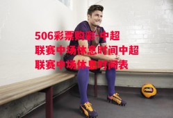 506彩票购彩-中超联赛中场休息时间中超联赛中场休息时间表